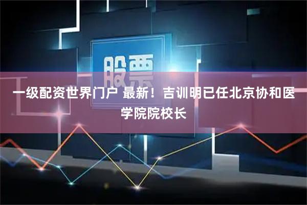 一级配资世界门户 最新！吉训明已任北京协和医学院院校长