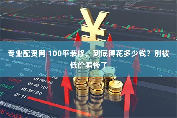 专业配资网 100平装修，到底得花多少钱？别被低价骗惨了