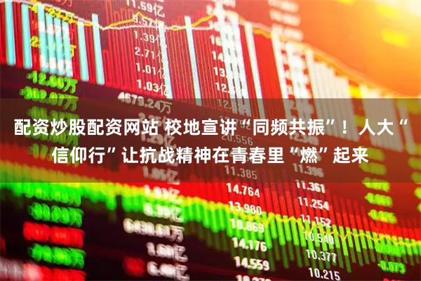 配资炒股配资网站 校地宣讲“同频共振”！人大“信仰行”让抗战精神在青春里“燃”起来