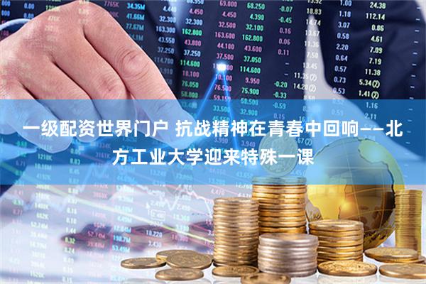 一级配资世界门户 抗战精神在青春中回响——北方工业大学迎来特殊一课