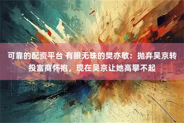可靠的配资平台 有眼无珠的樊亦敏：抛弃吴京转投富商怀抱，现在吴京让她高攀不起