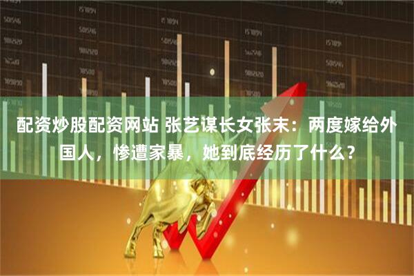 配资炒股配资网站 张艺谋长女张末：两度嫁给外国人，惨遭家暴，她到底经历了什么？