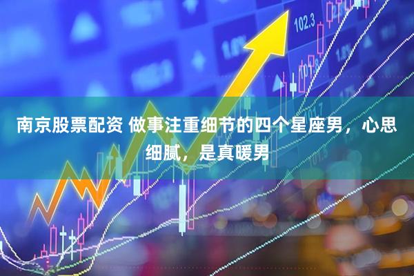 南京股票配资 做事注重细节的四个星座男，心思细腻，是真暖男