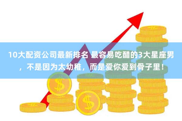10大配资公司最新排名 最容易吃醋的3大星座男，不是因为太幼稚，而是爱你爱到骨子里！