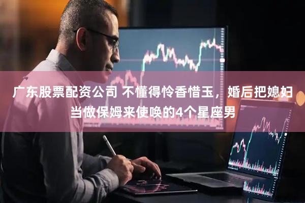 广东股票配资公司 不懂得怜香惜玉，婚后把媳妇当做保姆来使唤的4个星座男