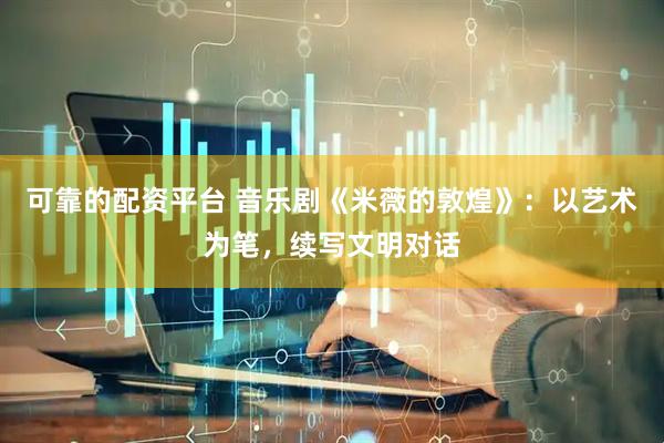 可靠的配资平台 音乐剧《米薇的敦煌》：以艺术为笔，续写文明对话