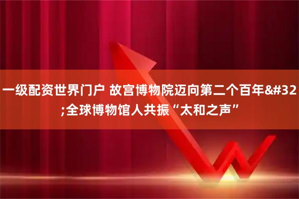 一级配资世界门户 故宫博物院迈向第二个百年 全球博物馆人共振“太和之声”