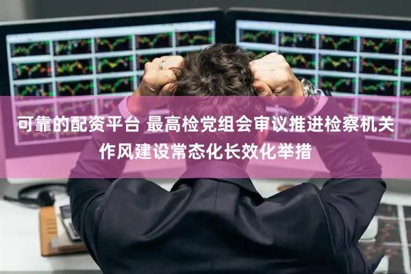 可靠的配资平台 最高检党组会审议推进检察机关作风建设常态化长效化举措