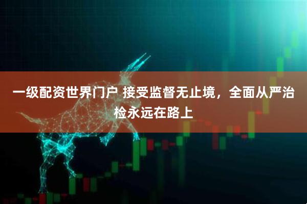 一级配资世界门户 接受监督无止境，全面从严治检永远在路上
