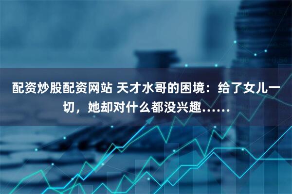 配资炒股配资网站 天才水哥的困境：给了女儿一切，她却对什么都没兴趣……