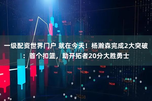 一级配资世界门户 就在今天！杨瀚森完成2大突破：首个扣篮，助开拓者20分大胜勇士