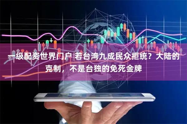 一级配资世界门户 若台湾九成民众拒统？大陆的克制，不是台独的免死金牌