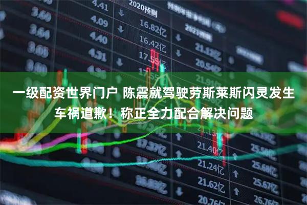 一级配资世界门户 陈震就驾驶劳斯莱斯闪灵发生车祸道歉！称正全力配合解决问题