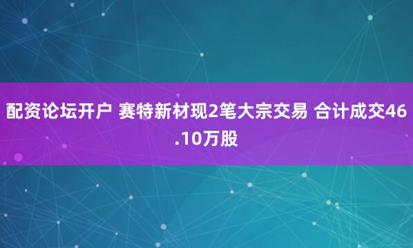 配资论坛开户 赛特新材现2笔大宗交易 合计成交46.10万股