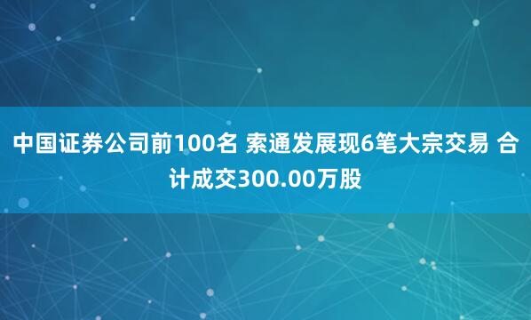 中国证券公司前100名 索通发展现6笔大宗交易 合计成交300.00万股