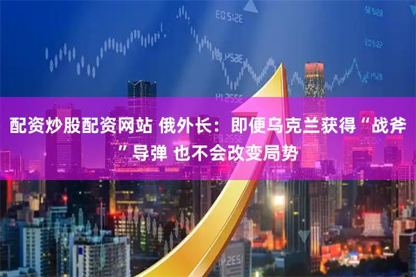 配资炒股配资网站 俄外长：即便乌克兰获得“战斧”导弹 也不会改变局势