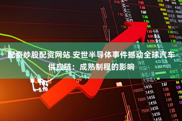 配资炒股配资网站 安世半导体事件撼动全球汽车供应链：成熟制程的影响