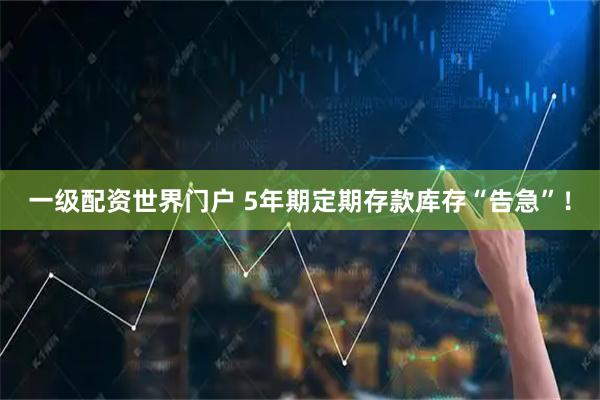 一级配资世界门户 5年期定期存款库存“告急”！