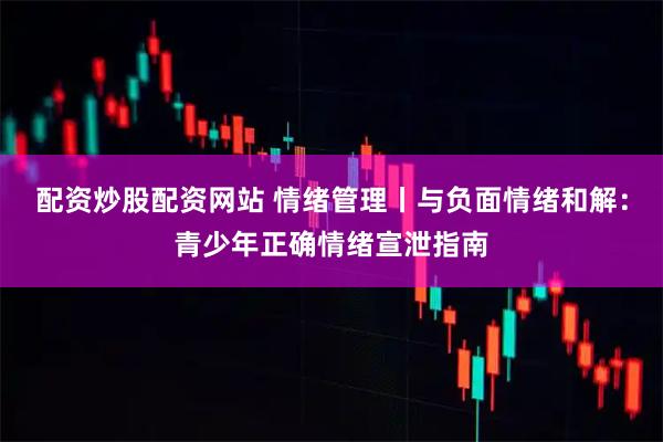 配资炒股配资网站 情绪管理丨与负面情绪和解：青少年正确情绪宣泄指南
