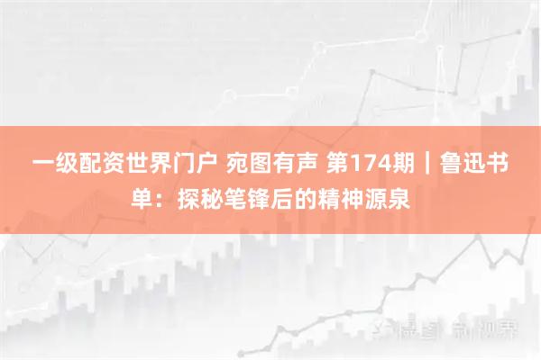 一级配资世界门户 宛图有声 第174期｜鲁迅书单：探秘笔锋后的精神源泉