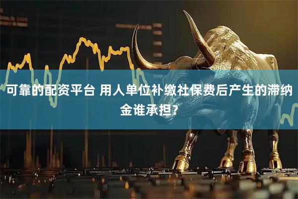 可靠的配资平台 用人单位补缴社保费后产生的滞纳金谁承担？