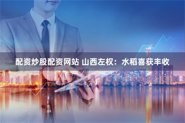 配资炒股配资网站 山西左权：水稻喜获丰收