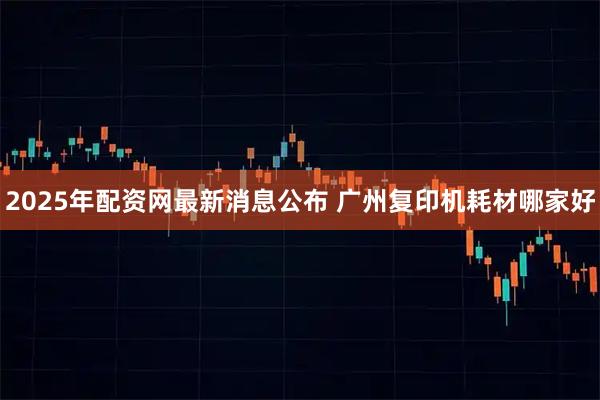 2025年配资网最新消息公布 广州复印机耗材哪家好