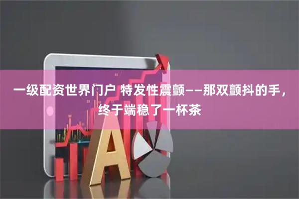 一级配资世界门户 特发性震颤——那双颤抖的手，终于端稳了一杯茶