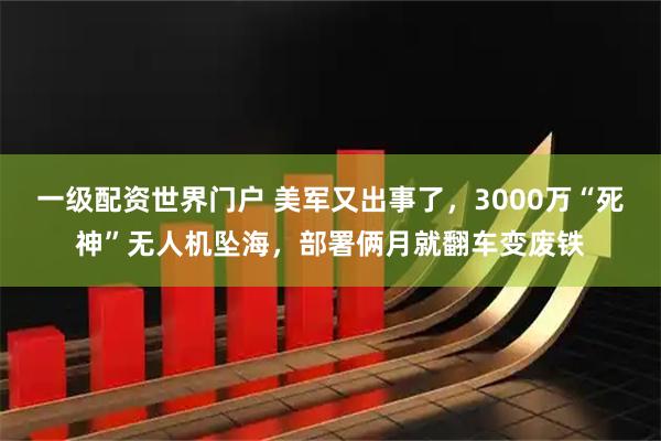 一级配资世界门户 美军又出事了，3000万“死神”无人机坠海，部署俩月就翻车变废铁