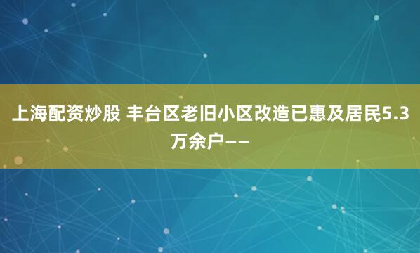 上海配资炒股 丰台区老旧小区改造已惠及居民5.3万余户——