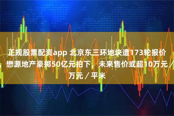 正规股票配资app 北京东三环地块遭173轮报价争夺，懋源地产豪掷50亿元拍下，未来售价或超10万元／平米