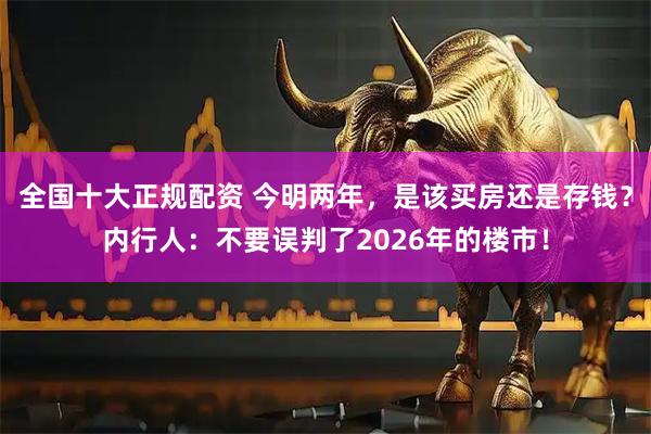 全国十大正规配资 今明两年，是该买房还是存钱？内行人：不要误判了2026年的楼市！