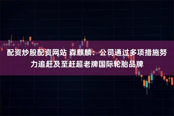 配资炒股配资网站 森麒麟：公司通过多项措施努力追赶及至赶超老牌国际轮胎品牌