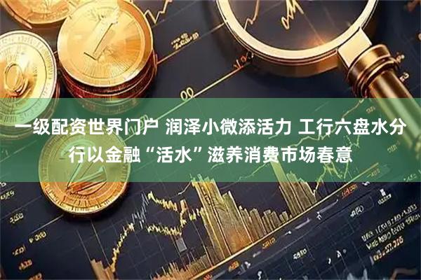 一级配资世界门户 润泽小微添活力 工行六盘水分行以金融“活水”滋养消费市场春意
