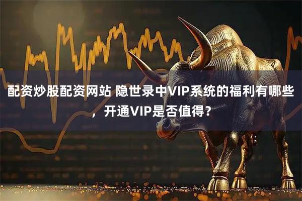 配资炒股配资网站 隐世录中VIP系统的福利有哪些，开通VIP是否值得？