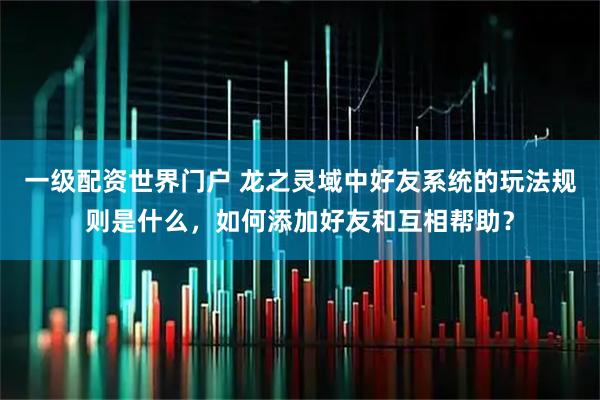 一级配资世界门户 龙之灵域中好友系统的玩法规则是什么，如何添加好友和互相帮助？