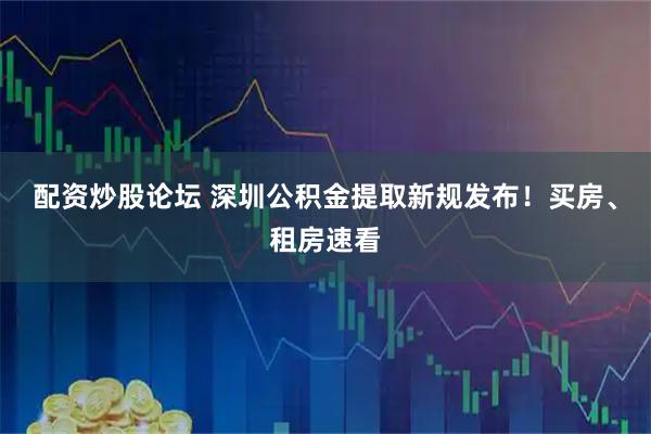 配资炒股论坛 深圳公积金提取新规发布！买房、租房速看
