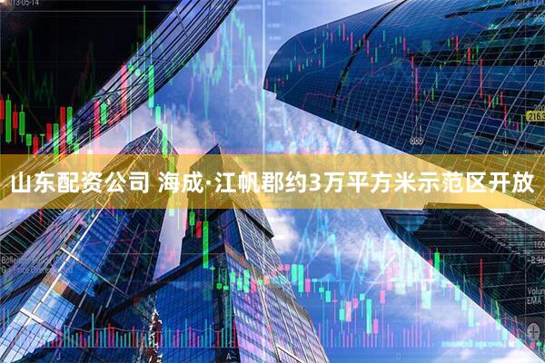 山东配资公司 海成·江帆郡约3万平方米示范区开放