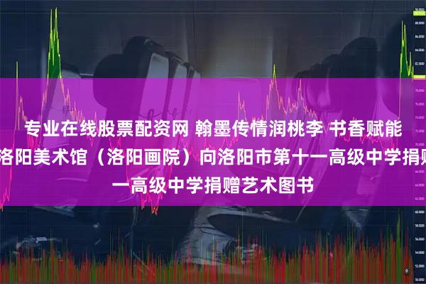 专业在线股票配资网 翰墨传情润桃李 书香赋能美育路——洛阳美术馆（洛阳画院）向洛阳市第十一高级中学捐赠艺术图书