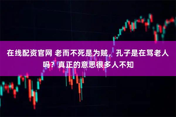 在线配资官网 老而不死是为贼，孔子是在骂老人吗？真正的意思很多人不知