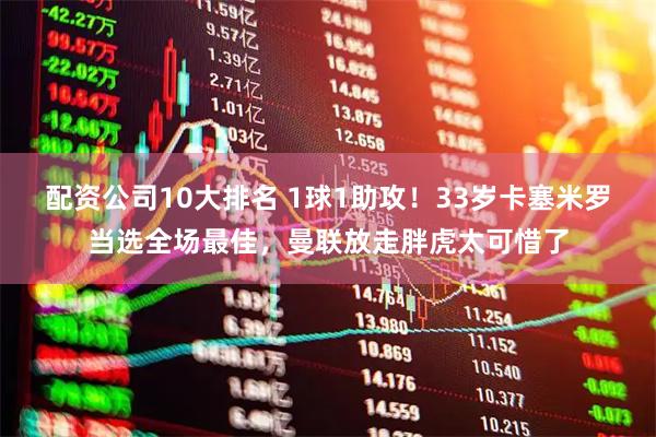 配资公司10大排名 1球1助攻！33岁卡塞米罗当选全场最佳，曼联放走胖虎太可惜了