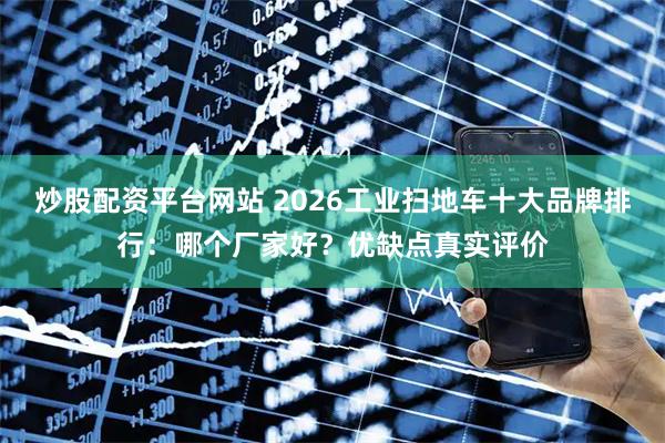 炒股配资平台网站 2026工业扫地车十大品牌排行：哪个厂家好？优缺点真实评价