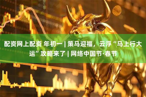配资网上配资 年初一 | 策马迎福，云浮“马上行大运”攻略来了 | 网络中国节·春节
