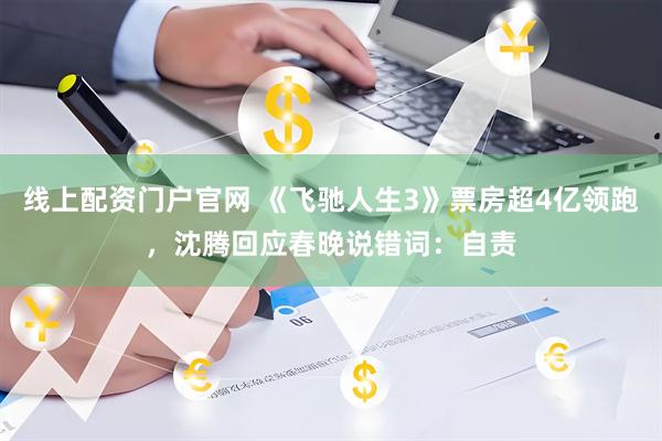 线上配资门户官网 《飞驰人生3》票房超4亿领跑，沈腾回应春晚说错词：自责