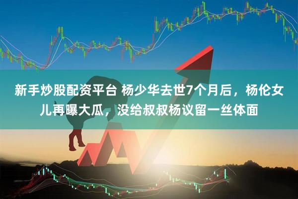 新手炒股配资平台 杨少华去世7个月后，杨伦女儿再曝大瓜，没给叔叔杨议留一丝体面