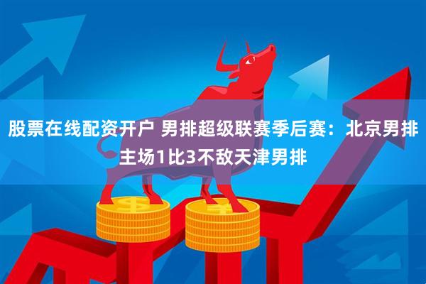 股票在线配资开户 男排超级联赛季后赛：北京男排主场1比3不敌天津男排