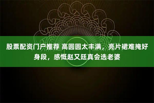 股票配资门户推荐 高圆圆太丰满，亮片裙难掩好身段，感慨赵又廷真会选老婆