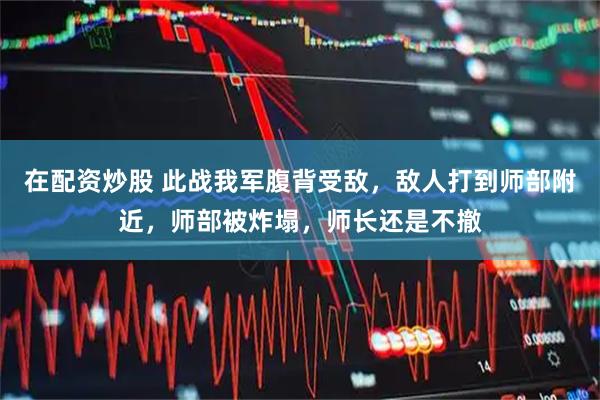 在配资炒股 此战我军腹背受敌，敌人打到师部附近，师部被炸塌，师长还是不撤