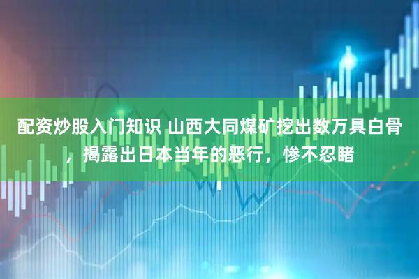 配资炒股入门知识 山西大同煤矿挖出数万具白骨，揭露出日本当年的恶行，惨不忍睹