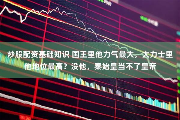 炒股配资基础知识 国王里他力气最大，大力士里他地位最高？没他，秦始皇当不了皇帝